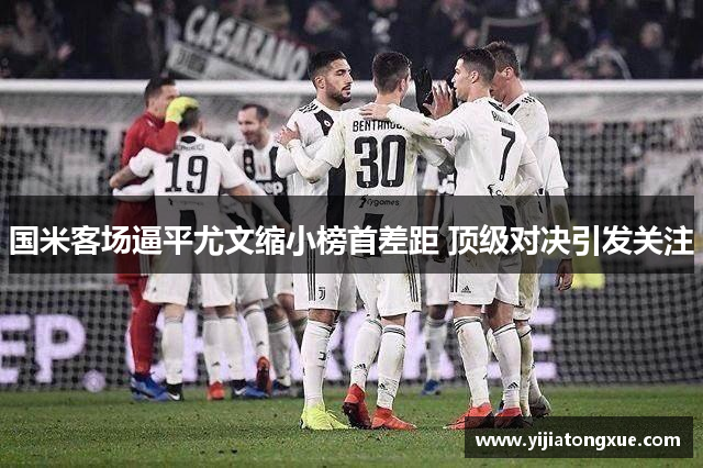 国米客场逼平尤文缩小榜首差距 顶级对决引发关注