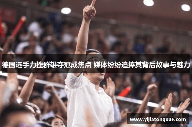 德国选手力挫群雄夺冠成焦点 媒体纷纷追捧其背后故事与魅力