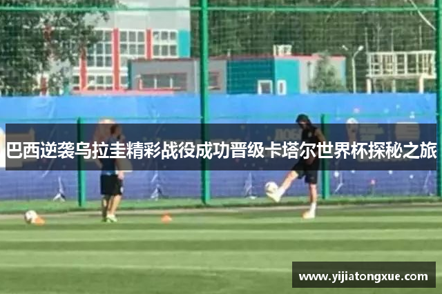 巴西逆袭乌拉圭精彩战役成功晋级卡塔尔世界杯探秘之旅
