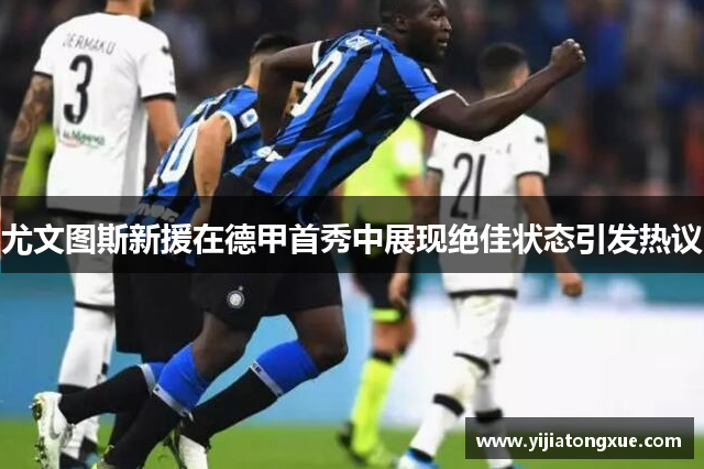 尤文图斯新援在德甲首秀中展现绝佳状态引发热议