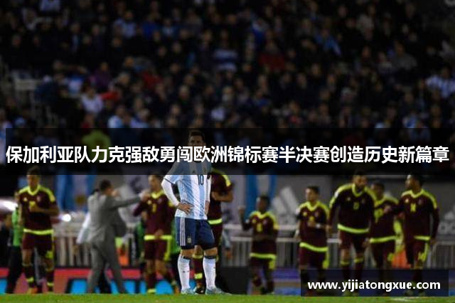 保加利亚队力克强敌勇闯欧洲锦标赛半决赛创造历史新篇章