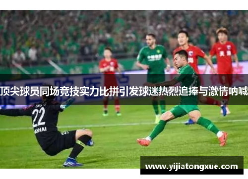 顶尖球员同场竞技实力比拼引发球迷热烈追捧与激情呐喊
