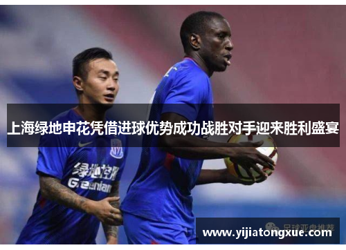 上海绿地申花凭借进球优势成功战胜对手迎来胜利盛宴