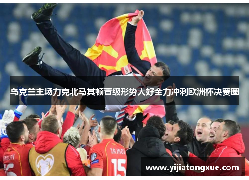 乌克兰主场力克北马其顿晋级形势大好全力冲刺欧洲杯决赛圈