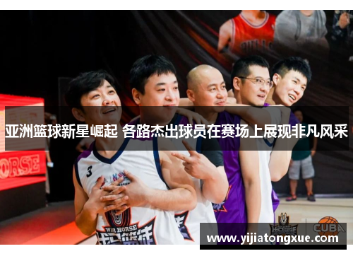 亚洲篮球新星崛起 各路杰出球员在赛场上展现非凡风采