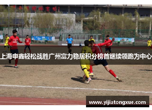 上海申鑫轻松战胜广州富力稳居积分榜首继续领跑为中心